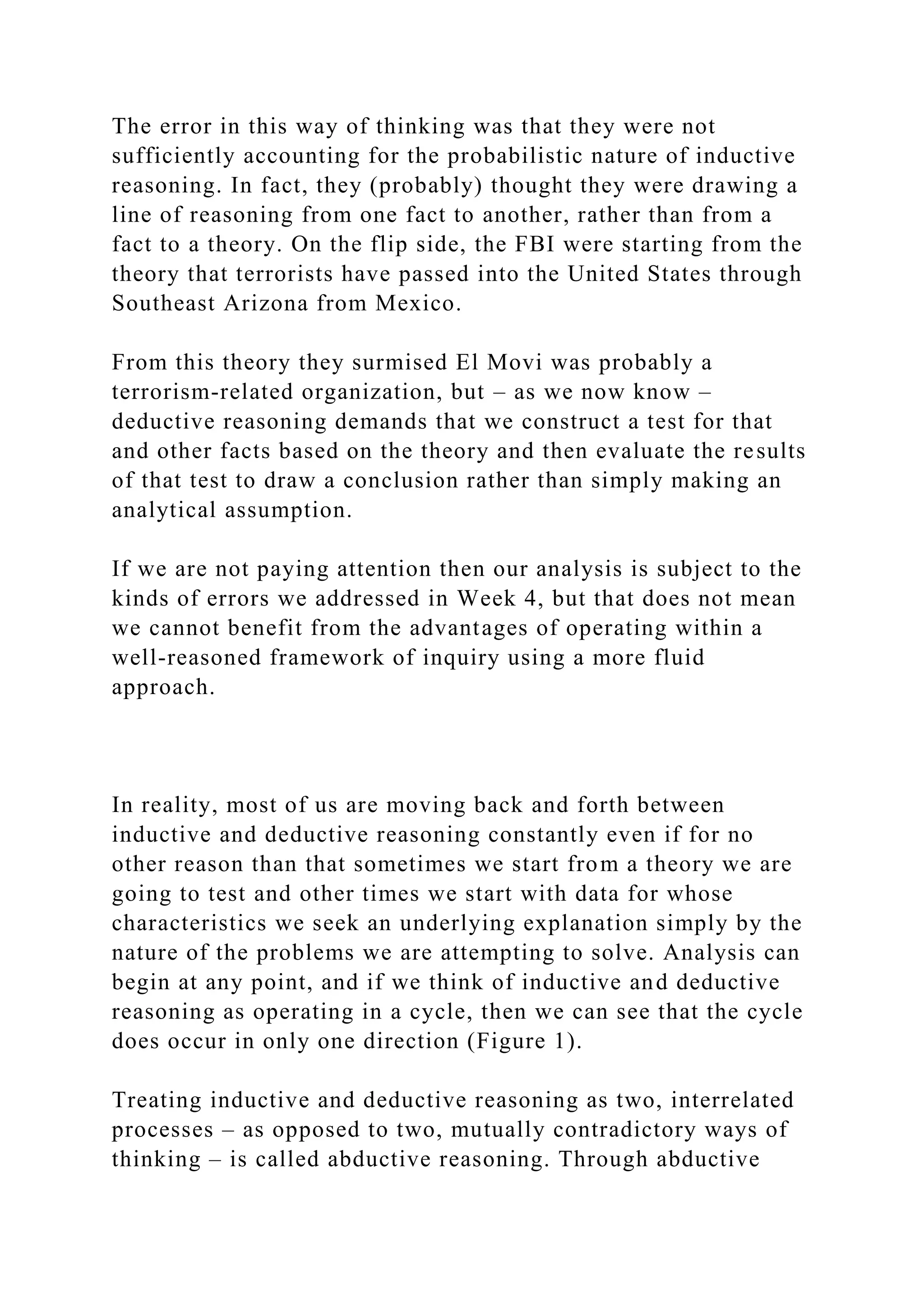 The error in this way of thinking was that they were not
sufficiently accounting for the probabilistic nature of inductive
reasoning. In fact, they (probably) thought they were drawing a
line of reasoning from one fact to another, rather than from a
fact to a theory. On the flip side, the FBI were starting from the
theory that terrorists have passed into the United States through
Southeast Arizona from Mexico.
From this theory they surmised El Movi was probably a
terrorism-related organization, but – as we now know –
deductive reasoning demands that we construct a test for that
and other facts based on the theory and then evaluate the results
of that test to draw a conclusion rather than simply making an
analytical assumption.
If we are not paying attention then our analysis is subject to the
kinds of errors we addressed in Week 4, but that does not mean
we cannot benefit from the advantages of operating within a
well-reasoned framework of inquiry using a more fluid
approach.
In reality, most of us are moving back and forth between
inductive and deductive reasoning constantly even if for no
other reason than that sometimes we start from a theory we are
going to test and other times we start with data for whose
characteristics we seek an underlying explanation simply by the
nature of the problems we are attempting to solve. Analysis can
begin at any point, and if we think of inductive and deductive
reasoning as operating in a cycle, then we can see that the cycle
does occur in only one direction (Figure 1).
Treating inductive and deductive reasoning as two, interrelated
processes – as opposed to two, mutually contradictory ways of
thinking – is called abductive reasoning. Through abductive
 
