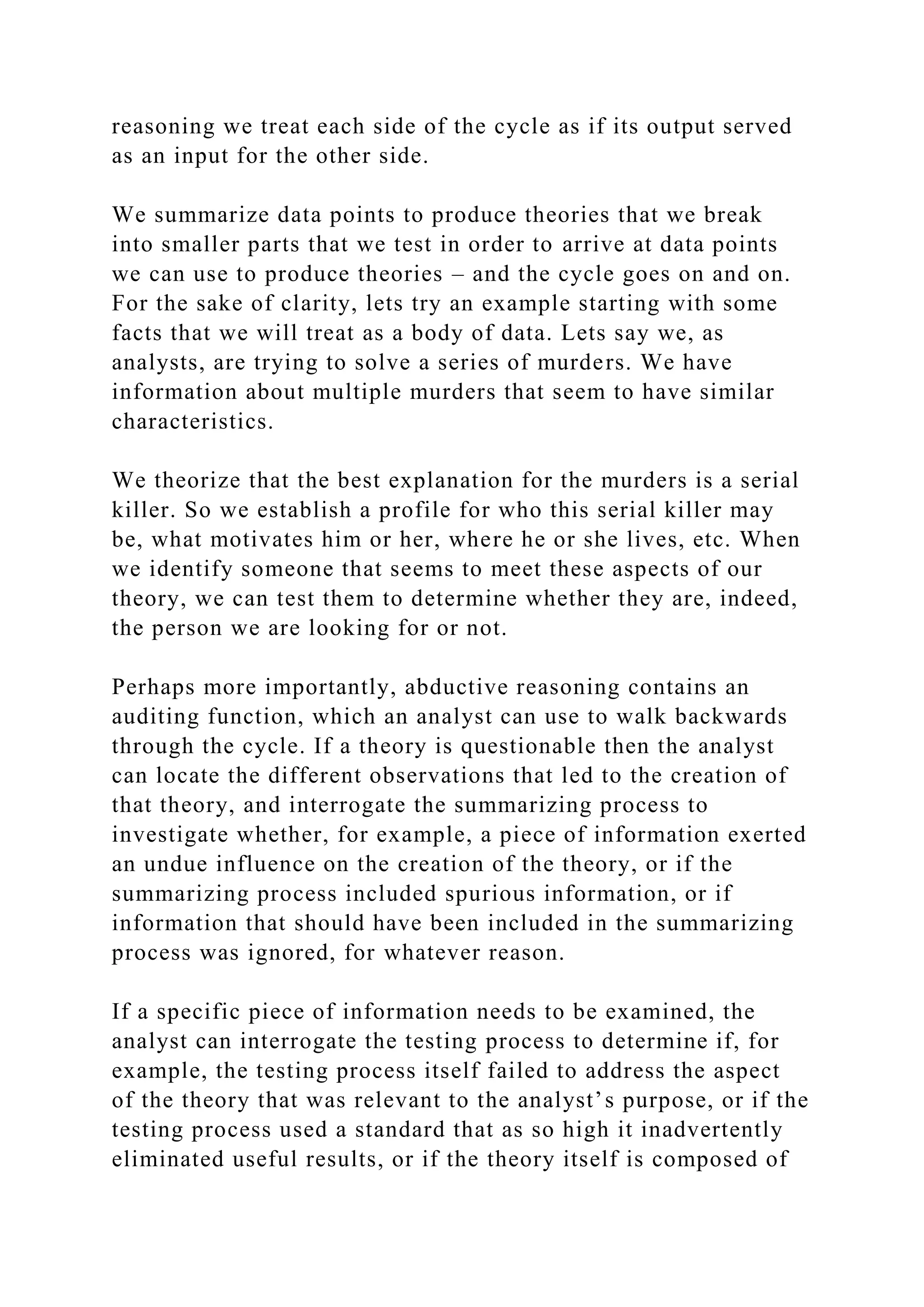 reasoning we treat each side of the cycle as if its output served
as an input for the other side.
We summarize data points to produce theories that we break
into smaller parts that we test in order to arrive at data points
we can use to produce theories – and the cycle goes on and on.
For the sake of clarity, lets try an example starting with some
facts that we will treat as a body of data. Lets say we, as
analysts, are trying to solve a series of murders. We have
information about multiple murders that seem to have similar
characteristics.
We theorize that the best explanation for the murders is a serial
killer. So we establish a profile for who this serial killer may
be, what motivates him or her, where he or she lives, etc. When
we identify someone that seems to meet these aspects of our
theory, we can test them to determine whether they are, indeed,
the person we are looking for or not.
Perhaps more importantly, abductive reasoning contains an
auditing function, which an analyst can use to walk backwards
through the cycle. If a theory is questionable then the analyst
can locate the different observations that led to the creation of
that theory, and interrogate the summarizing process to
investigate whether, for example, a piece of information exerted
an undue influence on the creation of the theory, or if the
summarizing process included spurious information, or if
information that should have been included in the summarizing
process was ignored, for whatever reason.
If a specific piece of information needs to be examined, the
analyst can interrogate the testing process to determine if, for
example, the testing process itself failed to address the aspect
of the theory that was relevant to the analyst’s purpose, or if the
testing process used a standard that as so high it inadvertently
eliminated useful results, or if the theory itself is composed of
 