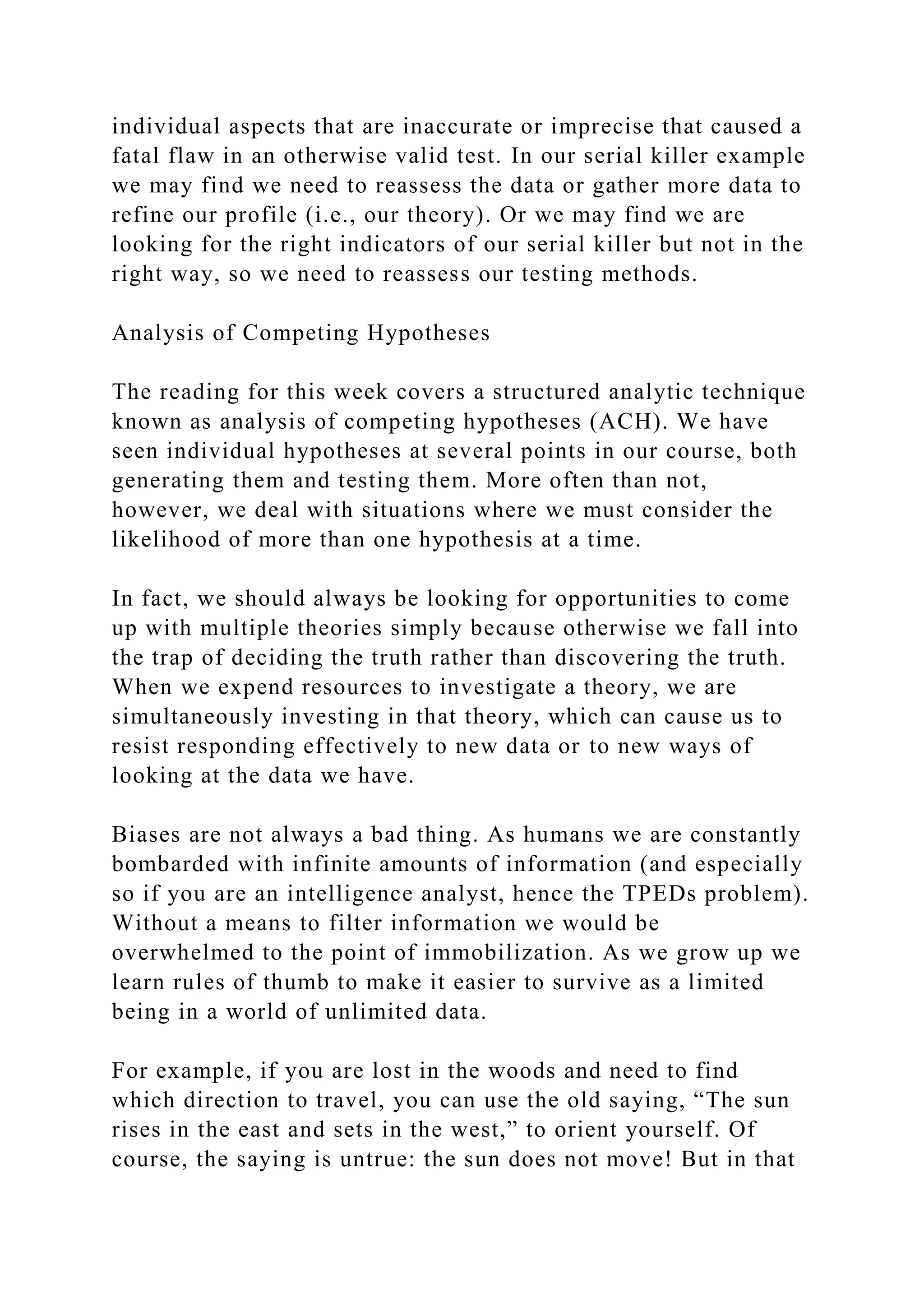 individual aspects that are inaccurate or imprecise that caused a
fatal flaw in an otherwise valid test. In our serial killer example
we may find we need to reassess the data or gather more data to
refine our profile (i.e., our theory). Or we may find we are
looking for the right indicators of our serial killer but not in the
right way, so we need to reassess our testing methods.
Analysis of Competing Hypotheses
The reading for this week covers a structured analytic technique
known as analysis of competing hypotheses (ACH). We have
seen individual hypotheses at several points in our course, both
generating them and testing them. More often than not,
however, we deal with situations where we must consider the
likelihood of more than one hypothesis at a time.
In fact, we should always be looking for opportunities to come
up with multiple theories simply because otherwise we fall into
the trap of deciding the truth rather than discovering the truth.
When we expend resources to investigate a theory, we are
simultaneously investing in that theory, which can cause us to
resist responding effectively to new data or to new ways of
looking at the data we have.
Biases are not always a bad thing. As humans we are constantly
bombarded with infinite amounts of information (and especially
so if you are an intelligence analyst, hence the TPEDs problem).
Without a means to filter information we would be
overwhelmed to the point of immobilization. As we grow up we
learn rules of thumb to make it easier to survive as a limited
being in a world of unlimited data.
For example, if you are lost in the woods and need to find
which direction to travel, you can use the old saying, “The sun
rises in the east and sets in the west,” to orient yourself. Of
course, the saying is untrue: the sun does not move! But in that
 
