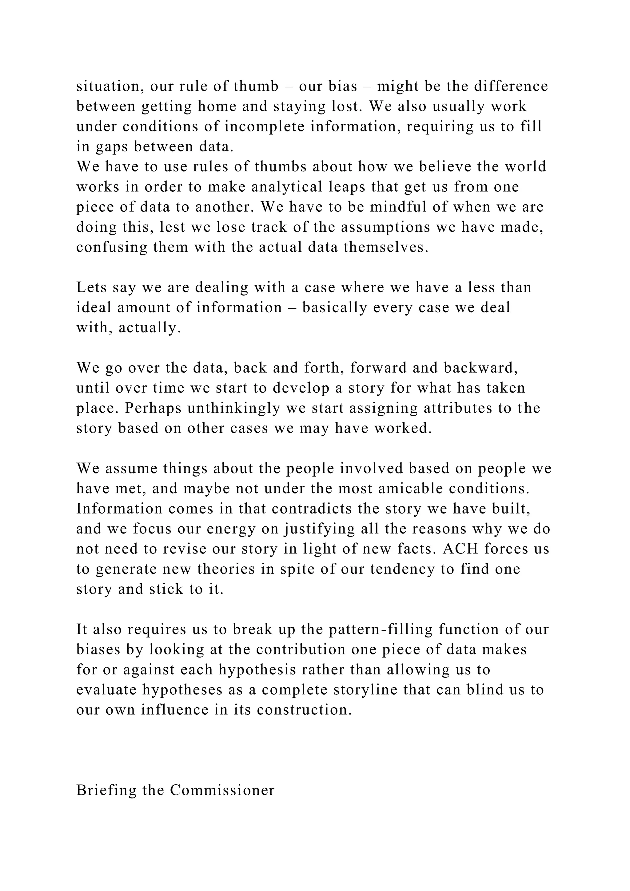 situation, our rule of thumb – our bias – might be the difference
between getting home and staying lost. We also usually work
under conditions of incomplete information, requiring us to fill
in gaps between data.
We have to use rules of thumbs about how we believe the world
works in order to make analytical leaps that get us from one
piece of data to another. We have to be mindful of when we are
doing this, lest we lose track of the assumptions we have made,
confusing them with the actual data themselves.
Lets say we are dealing with a case where we have a less than
ideal amount of information – basically every case we deal
with, actually.
We go over the data, back and forth, forward and backward,
until over time we start to develop a story for what has taken
place. Perhaps unthinkingly we start assigning attributes to the
story based on other cases we may have worked.
We assume things about the people involved based on people we
have met, and maybe not under the most amicable conditions.
Information comes in that contradicts the story we have built,
and we focus our energy on justifying all the reasons why we do
not need to revise our story in light of new facts. ACH forces us
to generate new theories in spite of our tendency to find one
story and stick to it.
It also requires us to break up the pattern-filling function of our
biases by looking at the contribution one piece of data makes
for or against each hypothesis rather than allowing us to
evaluate hypotheses as a complete storyline that can blind us to
our own influence in its construction.
Briefing the Commissioner
 