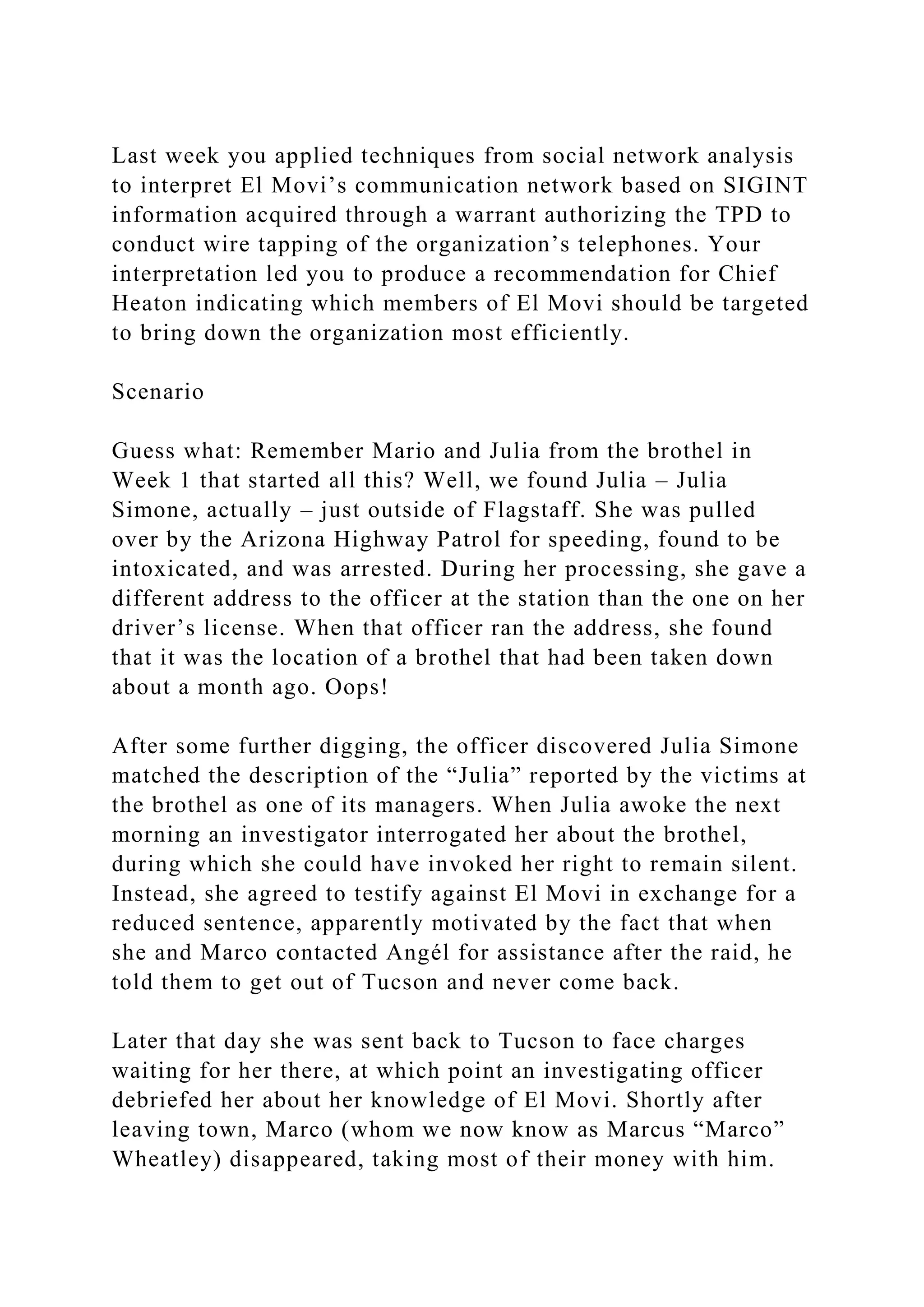Last week you applied techniques from social network analysis
to interpret El Movi’s communication network based on SIGINT
information acquired through a warrant authorizing the TPD to
conduct wire tapping of the organization’s telephones. Your
interpretation led you to produce a recommendation for Chief
Heaton indicating which members of El Movi should be targeted
to bring down the organization most efficiently.
Scenario
Guess what: Remember Mario and Julia from the brothel in
Week 1 that started all this? Well, we found Julia – Julia
Simone, actually – just outside of Flagstaff. She was pulled
over by the Arizona Highway Patrol for speeding, found to be
intoxicated, and was arrested. During her processing, she gave a
different address to the officer at the station than the one on her
driver’s license. When that officer ran the address, she found
that it was the location of a brothel that had been taken down
about a month ago. Oops!
After some further digging, the officer discovered Julia Simone
matched the description of the “Julia” reported by the victims at
the brothel as one of its managers. When Julia awoke the next
morning an investigator interrogated her about the brothel,
during which she could have invoked her right to remain silent.
Instead, she agreed to testify against El Movi in exchange for a
reduced sentence, apparently motivated by the fact that when
she and Marco contacted Angél for assistance after the raid, he
told them to get out of Tucson and never come back.
Later that day she was sent back to Tucson to face charges
waiting for her there, at which point an investigating officer
debriefed her about her knowledge of El Movi. Shortly after
leaving town, Marco (whom we now know as Marcus “Marco”
Wheatley) disappeared, taking most of their money with him.
 
