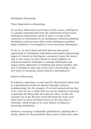 Intelligence Reasoning
Three Approaches to Reasoning
As we have addressed several times in this course, intelligence
is a product manufactured from the exploitation of processed
intelligence information, which in turn is a result of the
collection of information by an intelligence collection platform.
Intelligence analysts must often create intelligence products
under conditions of incomplete or even inaccurate information.
To do so, we move back and forth between data points
represented in intelligence information and models representing
targets of interest to intelligence consumers; hence the reason
why in this course we have placed so much emphasis on
structured analytic techniques to manage information and
target-centric approaches to building and analyze models. One
way of looking at each side of this coin is by dividing it into
two styles of reasoning, called inductive and deductive.
Inductive Reasoning
In inductive reasoning, several specific observations (data) lead
to a generalized conclusion (theory) through a process
(summarizing). So, for example, if we look around and see that
every swan we see is white then we can use inductive reasoning
to generate the theory that all swans are white. In fact, for
centuries we in the Western world did think all swans were
white until we observed black swans for the first time in
Australia, which brings us to a key feature of inductive
reasoning: probability.
Inductive reasoning is inherently probabilistic, meaning that it
always allows for the possibility that a piece of data may come
 