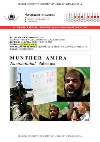 SECRET // SENSITIVE INFORMATION // FOR OFFICIAL USE ONLY
INTELLIGENCE REPORT: 0101/2017
ASUNTO: TERRORISTA PALESTINO VISITARÁ BARCELONA
FECHA DE LA VISITA: 30 DE ENERO DE 2017
NOMBRE: MUNTHER AMIRA
ORGANIZACIÓN TERRORISTA: COMITÉS DE RESISTENCIA POPULAR PALESTINA
CARGO: COORDINADOR
M U N T H E R A M I R A
Nacionalidad: Palestina
SECRET // SENSITIVE INFORMATION // FOR OFFICIAL USE ONLY
INTELLIGENCE REPORT // TERRORISTA PALESTINO VISITARÁ BARCELONA
 