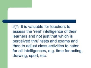  It is valuable for teachers to
assess the ‘real’ intelligence of their
learners and not just that which is
perceived thru’ tests and exams and
then to adjust class activities to cater
for all intelligences, e.g. time for acting,
drawing, sport, etc.
 