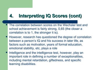 4.4. Interpreting IQ Scores (cont)Interpreting IQ Scores (cont)
 The correlation between scores on the Wechsler test and
school achievement is fairly strong, 0,65 (the closer a
correlation is to 1, the stronger it is).
 However, research has questioned the degree of correlation
between a person’s IQ and his success in later life, as
factors such as motivation, years of formal education,
emotional stability, etc, plays a role
 Intelligence and the intelligence test, however, play an
important role in defining a number of exceptionalities,
including mental retardation, giftedness, and specific
learning disabilities.
 