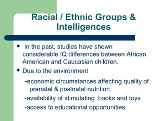Racial / Ethnic Groups &
Intelligences
 In the past, studies have shown
considerable IQ differences between African
American and Caucasian children.
 Due to the environment
-economic circumstances affecting quality of
prenatal & postnatal nutrition
-availability of stimulating books and toys
-access to educational opportunities
 