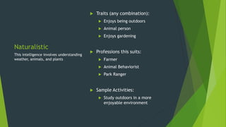 Naturalistic
 Traits (any combination):
 Enjoys being outdoors
 Animal person
 Enjoys gardening
 Professions this suits:
 Farmer
 Animal Behaviorist
 Park Ranger
 Sample Activities:
 Study outdoors in a more
enjoyable environment
This intelligence involves understanding
weather, animals, and plants
 