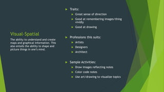 Visual-Spatial
 Traits:
 Great sense of direction
 Good at remembering images/thing
vividly
 Good at drawing
 Professions this suits:
 Artists
 Designers
 Architect
 Sample Activities:
 Draw images reflecting notes
 Color code notes
 Use art/drawing to visualize topics
The ability to understand and create
maps and graphical information. This
also entails the ability to shape and
picture things in one’s mind.
 