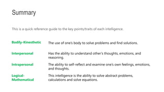 This is a quick reference guide to the key points/traits of each intelligence.
Summary
Bodily-Kinesthetic The use of one’s body to solve problems and find solutions.
Interpersonal Has the ability to understand other’s thoughts, emotions, and
reasoning.
Intrapersonal The ability to self-reflect and examine one’s own feelings, emotions,
and thoughts.
Logical-
Mathematical
This intelligence is the ability to solve abstract problems,
calculations and solve equations.
 
