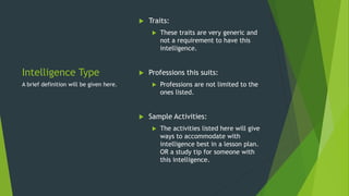 Intelligence Type
 Traits:
 These traits are very generic and
not a requirement to have this
intelligence.
 Professions this suits:
 Professions are not limited to the
ones listed.
 Sample Activities:
 The activities listed here will give
ways to accommodate with
intelligence best in a lesson plan.
OR a study tip for someone with
this intelligence.
A brief definition will be given here.
 