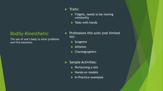 Bodily-Kinesthetic
 Traits:
 Fidgets, needs to be moving
constantly
 Talks with hands
 Professions this suits (not limited
to):
 Surgeons
 Athletes
 Choreographers
 Sample Activities:
 Performing a skit
 Hands-on models
 In-Practice examples
The use of one’s body to solve problems
and find solutions.
 