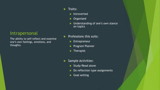 Intrapersonal
 Traits:
 Introverted
 Organized
 Understanding of one’s own stance
on topics
 Professions this suits:
 Entrepreneur
 Program Planner
 Therapist
 Sample Activities:
 Study/Read alone
 Do reflection type assignments
 Goal setting
The ability to self-reflect and examine
one’s own feelings, emotions, and
thoughts.
 