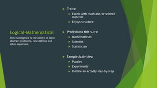 Logical-Mathematical
 Traits:
 Excels with math and/or science
material
 Enjoys structure
 Professions this suits:
 Mathematician
 Scientist
 Statistician
 Sample Activities:
 Puzzles
 Experiments
 Outline an activity step-by-step
This intelligence is the ability to solve
abstract problems, calculations and
solve equations.
 