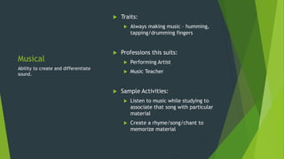 Musical
 Traits:
 Always making music – humming,
tapping/drumming fingers
 Professions this suits:
 Performing Artist
 Music Teacher
 Sample Activities:
 Listen to music while studying to
associate that song with particular
material
 Create a rhyme/song/chant to
memorize material
Ability to create and differentiate
sound.
 