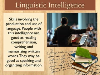 Linguistic Intelligence
Skills involving the
production and use of
language. People with
this intelligence are
good at reading
comprehension,
writing, and
memorizing written
words.They may be
good at speaking and
organizing information.
 