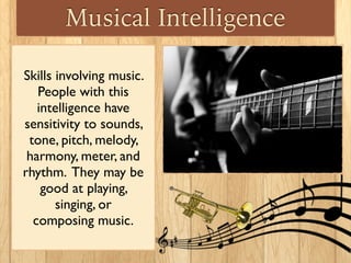 Musical Intelligence
Skills involving music.
People with this
intelligence have
sensitivity to sounds,
tone, pitch, melody,
harmony, meter, and
rhythm. They may be
good at playing,
singing, or
composing music.
 