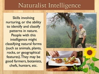 Naturalist Intelligence
Skills involving
nurturing, or the ability
to identify and classify
patterns in nature.
People with this
intelligence might
classifying natural forms
(such as animals, plants,
rocks, or geographical
features).They may be
good farmers, botanists,
chefs, hunters, etc.
 