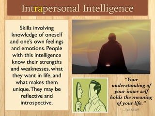 Intrapersonal Intelligence
Skills involving
knowledge of oneself
and one’s own feelings
and emotions. People
with this intelligence
know their strengths
and weaknesses, what
they want in life, and
what makes them
unique.They may be
reﬂective and
introspective.
“Your
understanding of
your inner self
holds the meaning
of your life.”
- TOLSTOY
 