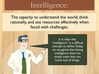 It is clear that
“intelligence” is a difﬁcult
concept to deﬁne.Today,
we recognize that having
intelligence does not
simply mean that you
know lots of things.
Intelligence:
The capacity to understand the world, think
rationally, and use resources effectively when
faced with challenges.
 