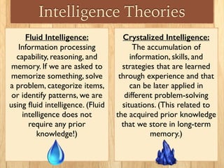 Crystalized Intelligence:
The accumulation of
information, skills, and
strategies that are learned
through experience and that
can be later applied in
different problem-solving
situations. (This related to
the acquired prior knowledge
that we store in long-term
memory.)
Fluid Intelligence:
Information processing
capability, reasoning, and
memory. If we are asked to
memorize something, solve
a problem, categorize items,
or identify patterns, we are
using ﬂuid intelligence. (Fluid
intelligence does not
require any prior
knowledge!)
Intelligence Theories
 