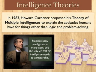 Intelligence Theories
In 1983, Howard Gardener proposed his Theory of
Multiple Intelligences to explain the aptitudes humans
have for things other than logic and problem-solving.
Humans show
intelligence in
many ways, and
the way we test for
intelligence needs
to consider this.
 