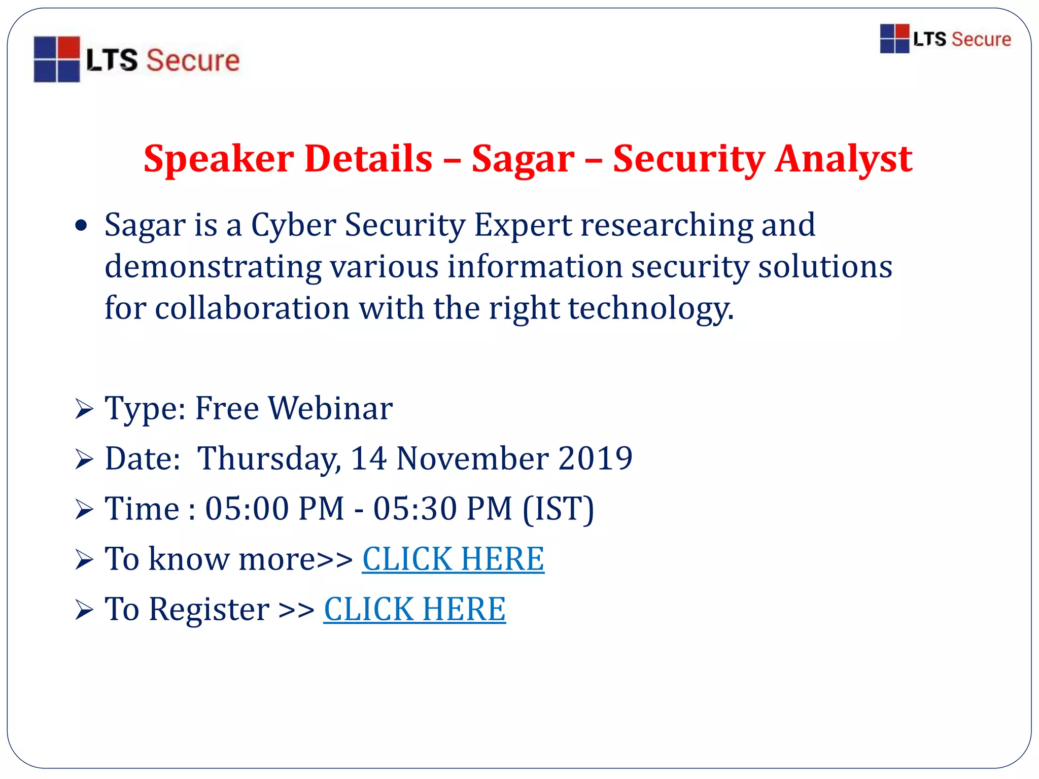 Speaker Details – Sagar – Security Analyst
 Sagar is a Cyber Security Expert researching and
demonstrating various information security solutions
for collaboration with the right technology.
 Type: Free Webinar
 Date: Thursday, 14 November 2019
 Time : 05:00 PM - 05:30 PM (IST)
 To know more>> CLICK HERE
 To Register >> CLICK HERE
 