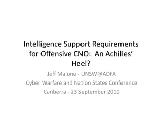 Intelligence Support Requirements
  for Offensive CNO: An Achilles’
               Heel?
       Jeff Malone - UNSW@ADFA
Cyber Warfare and Nation States Conference
      Canberra - 23 September 2010
 