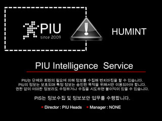 HUMINT


      PIU Intelligence Service
   PIU는 단체와 회원의 필요에 의해 정보를 수집해 벤치마킹을 할 수 있습니다.
 PIU의 정보는 보호되며 특정 정보는 승인된 목적을 위해서만 이용되어야 합니다.
권한 없이 어떠한 정보라도 수정하거나 수집을 시도하면 불이익이 있을 수 있습니다.

      PIS는 정보수집 및 정보보안 업무를 수행합니다.
        ◆ Director : PIU Heads   ◆ Manager : NONE
 