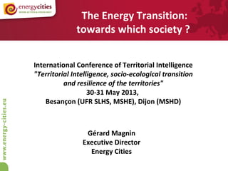 Gérard Magnin
Executive Director
Energy Cities
International Conference of Territorial Intelligence
"Territorial Intelligence, socio-ecological transition
and resilience of the territories"
30-31 May 2013,
Besançon (UFR SLHS, MSHE), Dijon (MSHD)
The Energy Transition:
towards which society ?
 