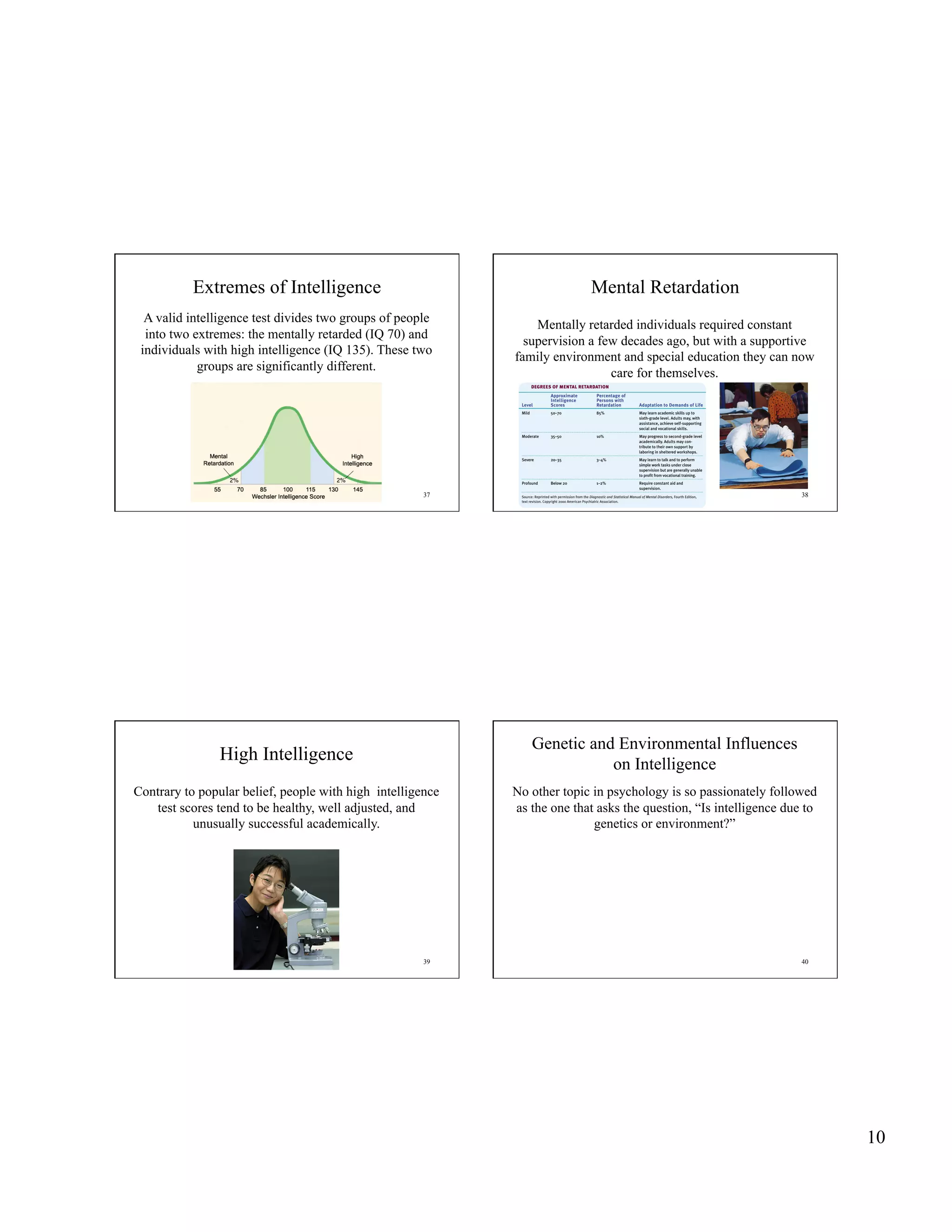 Extremes of Intelligence                                       Mental Retardation
  A valid intelligence test divides two groups of people
                                                                Mentally retarded individuals required constant
  into two extremes: the mentally retarded (IQ 70) and
                                                              supervision a few decades ago, but with a supportive
 individuals with high intelligence (IQ 135). These two
                                                            family environment and special education they can now
            groups are significantly different.
                                                                              care for themselves.




                                                      37                                                           38




                                                               Genetic and Environmental Influences
                High Intelligence                                         on Intelligence
Contrary to popular belief, people with high intelligence   No other topic in psychology is so passionately followed
   test scores tend to be healthy, well adjusted, and       as the one that asks the question, “Is intelligence due to
           unusually successful academically.                              genetics or environment?”




                                                      39                                                           40




                                                                                                                         10
 