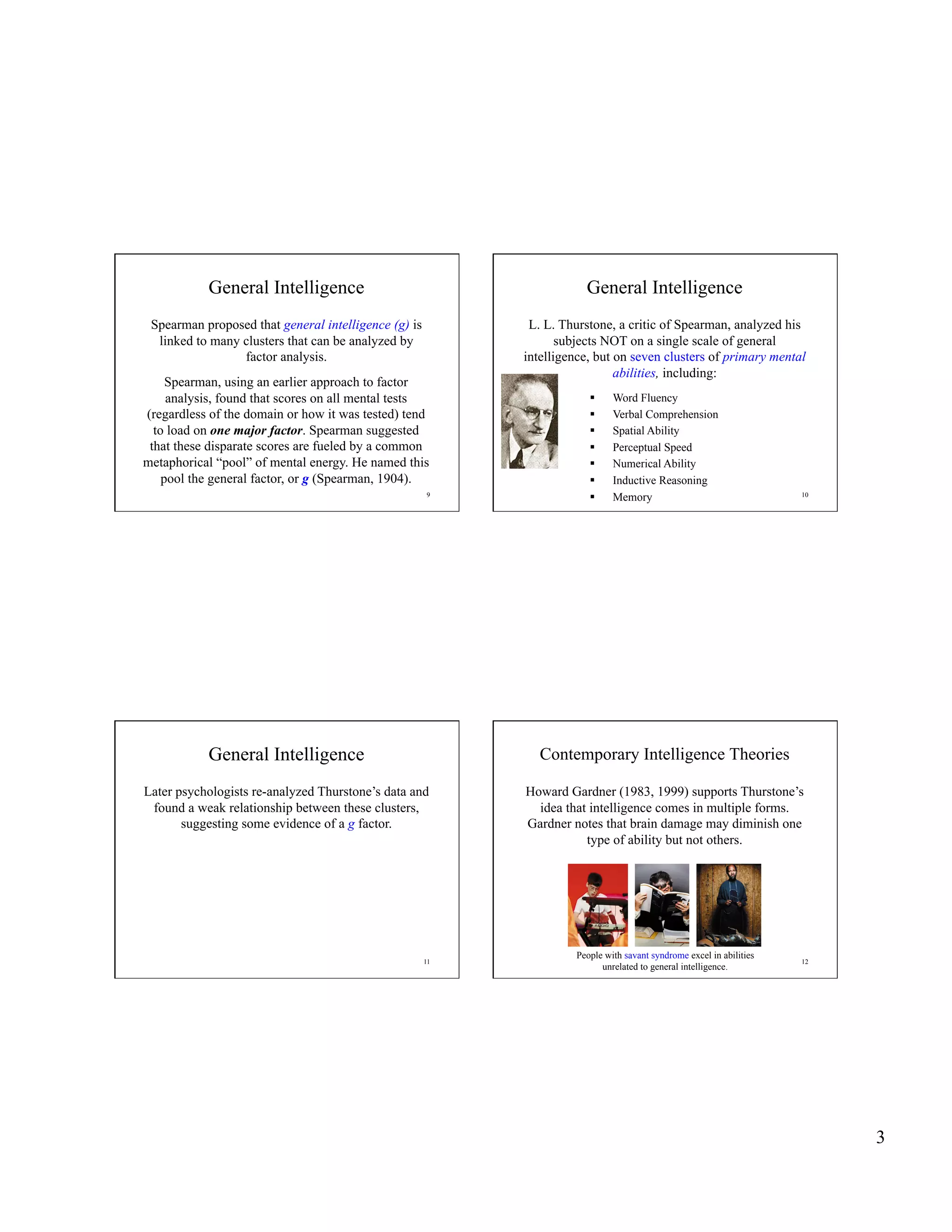 General Intelligence                                       General Intelligence
 Spearman proposed that general intelligence (g) is         L. L. Thurstone, a critic of Spearman, analyzed his
  linked to many clusters that can be analyzed by                 subjects NOT on a single scale of general
                 factor analysis.                          intelligence, but on seven clusters of primary mental
                                                                             abilities, including:
     Spearman, using an earlier approach to factor
     analysis, found that scores on all mental tests                        Word Fluency
(regardless of the domain or how it was tested) tend                        Verbal Comprehension
  to load on one major factor. Spearman suggested                           Spatial Ability
 that these disparate scores are fueled by a common                         Perceptual Speed
metaphorical “pool” of mental energy. He named this                         Numerical Ability
    pool the general factor, or g (Spearman, 1904).                         Inductive Reasoning
                                                      9
                                                                            Memory                                  10




           General Intelligence                               Contemporary Intelligence Theories

Later psychologists re-analyzed Thurstone’s data and       Howard Gardner (1983, 1999) supports Thurstone’s
 found a weak relationship between these clusters,           idea that intelligence comes in multiple forms.
       suggesting some evidence of a g factor.             Gardner notes that brain damage may diminish one
                                                                      type of ability but not others.




                                                                    People with savant syndrome excel in abilities
                                                      11                                                             12
                                                                          unrelated to general intelligence.




                                                                                                                          3
 