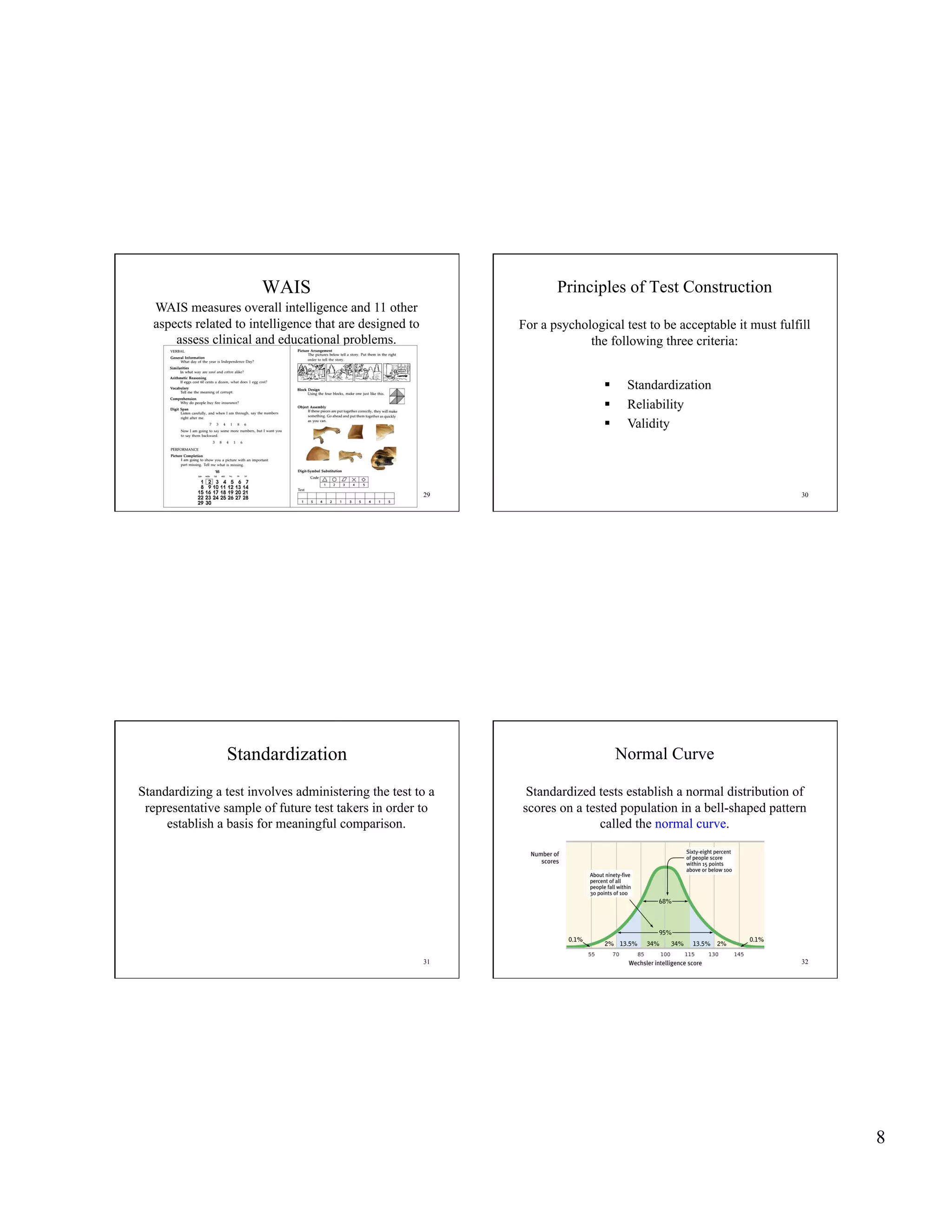 WAIS                                          Principles of Test Construction
  WAIS measures overall intelligence and 11 other
  aspects related to intelligence that are designed to        For a psychological test to be acceptable it must fulfill
      assess clinical and educational problems.                            the following three criteria:


                                                                                   Standardization
                                                                                   Reliability
                                                                                   Validity




                                                         29                                                          30




                 Standardization                                                   Normal Curve

Standardizing a test involves administering the test to a      Standardized tests establish a normal distribution of
 representative sample of future test takers in order to      scores on a tested population in a bell-shaped pattern
     establish a basis for meaningful comparison.                            called the normal curve.




                                                         31                                                          32




                                                                                                                          8
 