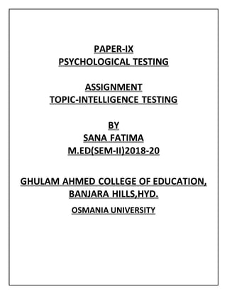 PAPER-IX
PSYCHOLOGICAL TESTING
ASSIGNMENT
TOPIC-INTELLIGENCE TESTING
BY
SANA FATIMA
M.ED(SEM-II)2018-20
GHULAM AHMED COLLEGE OF EDUCATION,
BANJARA HILLS,HYD.
OSMANIA UNIVERSITY
 