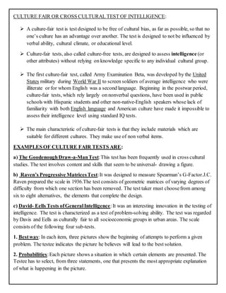 CULTURE FAIR OR CROSS CULTURAL TEST OF INTELLIGENCE:
 A culture-fair test is test designed to be free of cultural bias, as far as possible, so that no
one’s culture has an advantage over another. The test is designed to not be influenced by
verbal ability, cultural climate, or educational level.
 Culture-fair tests, also called culture-free tests, are designed to assess intelligence (or
other attributes) without relying on knowledge specific to any individual cultural group.
 The first culture-fair test, called Army Examination Beta, was developed by the United
States military during World War II to screen soldiers of average intelligence who were
illiterate or for whom English was a second language. Beginning in the postwar period,
culture-fair tests, which rely largely on nonverbal questions, have been used in public
schools with Hispanic students and other non-native-English speakers whose lack of
familiarity with both English language and American culture have made it impossible to
assess their intelligence level using standard IQ tests.
 The main characteristic of culture-fair tests is that they include materials which are
suitable for different cultures. They make use of non verbal items.
EXAMPLES OF CULTURE FAIR TESTS ARE:
a) The GoodenoughDraw-a-ManTest:This test has been frequently used in cross cultural
studies. The test involves content and skills that seem to be universal- drawing a figure.
b) Raven’s Progressive MatricesTest:It was designed to measure Spearman’s G-Factor.J.C.
Raven prepared the scale in 1936.The test consists of geometric matrices of varying degrees of
difficulty from which one section has been removed. The test taker must choosefrom among
six to eight alternatives, the elements that complete the design.
c) David- Eells Tests ofGeneralIntelligence:It was an interesting innovation in the testing of
intelligence. The test is characterized as a test of problem-solving ability. The test was regarded
by Davis and Eells as culturally fair to all socioeconomic groups in urban areas. The scale
consists of the following four sub-tests.
1. Bestway: In each item, three pictures show the beginning of attempts to perform a given
problem. The testee indicates the picture he believes will lead to the best solution.
2. Probabilities:Each picture shows a situation in which certain elements are presented. The
Testee has to select, from three statements, one that presents the most appropriate explanation
of what is happening in the picture.
 