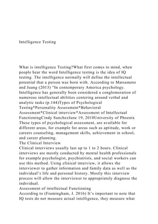 Intelligence Testing
What is intelligence Testing?What first comes to mind, when
people hear the word Intelligence testing is the idea of IQ
testing. The intelligence normally will define the intellectual
potential that a person was born with. According to Matsumoto
and Juang (2013) “In contemporary America psychology.
Intelligence has generally been considered a conglomeration of
numerous intellectual abilities centering around verbal and
analytic tasks (p.144)Types of Psychological
Testing*Personality Assessment*Behavioral
Assessment*Clinical interview*Assessment of Intellectual
FunctioningCindy SanchezJune 19, 2018University of Phoenix
These types of psychological assessment, are available for
different areas, for example for areas such as aptitude, work or
careers counseling, management skills, achievement in school,
and career planning.
The Clinical Interview
Clinical interviews usually last up to 1 to 2 hours. Clinical
interviews are mostly conducted by mental health professionals
for example psychologist, psychiatrists, and social workers can
use this method. Using clinical interview, it allows the
interviewer to gather information and family data as well as the
individual’s life and personal history. Mostly this interview
process will allow the interviewer to appropriately diagnose the
individual.
Assessment of intellectual Functioning
According to (Framingham, J. 2016) It’s important to note that
IQ tests do not measure actual intelligence, they measure what
 