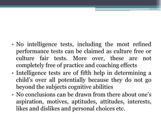 • No intelligence tests, including the most refined
performance tests can be claimed as culture free or
culture fair tests. More over, these are not
completely free of practice and coaching effects
• Intelligence tests are of fifth help in determining a
child’s over all potentially because they do not go
beyond the subjects cognitive abilities
• No conclusions can be drawn from there about one’s
aspiration, motives, aptitudes, attitudes, interests,
likes and dislikes and personal choices etc.
 