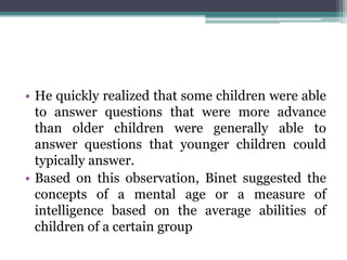 • He quickly realized that some children were able
to answer questions that were more advance
than older children were generally able to
answer questions that younger children could
typically answer.
• Based on this observation, Binet suggested the
concepts of a mental age or a measure of
intelligence based on the average abilities of
children of a certain group
 
