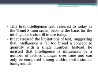 • This first intelligence test, referred to today as
the ‘Binet Simon scale’, become the basis for the
intelligence tests still in use today.
• Binet stressed the limitations of test, suggesting
that intelligence is far too broad a concept to
quantify with a single number. Instead, he
insisted that intelligence is influenced by a
number of factors changes over time and can
only be compared among children with similar
backgrounds.
 