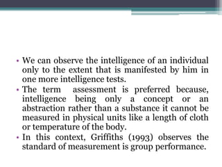 • We can observe the intelligence of an individual
only to the extent that is manifested by him in
one more intelligence tests.
• The term assessment is preferred because,
intelligence being only a concept or an
abstraction rather than a substance it cannot be
measured in physical units like a length of cloth
or temperature of the body.
• In this context, Griffiths (1993) observes the
standard of measurement is group performance.
 