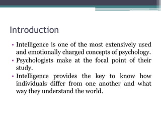 Introduction
• Intelligence is one of the most extensively used
and emotionally charged concepts of psychology.
• Psychologists make at the focal point of their
study.
• Intelligence provides the key to know how
individuals differ from one another and what
way they understand the world.
 