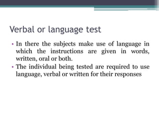 Verbal or language test
• In there the subjects make use of language in
which the instructions are given in words,
written, oral or both.
• The individual being tested are required to use
language, verbal or written for their responses
 