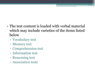 • The test content is loaded with verbal material
which may include varieties of the items listed
below
▫ Vocabulary test
▫ Memory test
▫ Comprehension test
▫ Information test
▫ Reasoning test
▫ Association tests
 
