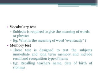 • Vocabulary test
▫ Subjects is required to give the meaning of words
or phrases
▫ Eg: What is the meaning of word “eventually” ?
• Memory test
▫ These test is designed to test the subjects
immediate and long term memory and include
recall and recognition type of items
▫ Eg: Recalling teachers name, date of birth of
siblings
 