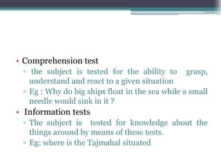 • Comprehension test
▫ the subject is tested for the ability to grasp,
understand and react to a given situation
▫ Eg : Why do big ships float in the sea while a small
needle would sink in it ?
• Information tests
▫ The subject is tested for knowledge about the
things around by means of these tests.
▫ Eg: where is the Tajmahal situated
 