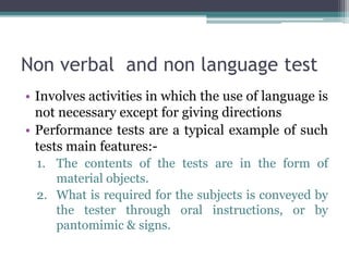 Non verbal and non language test
• Involves activities in which the use of language is
not necessary except for giving directions
• Performance tests are a typical example of such
tests main features:-
1. The contents of the tests are in the form of
material objects.
2. What is required for the subjects is conveyed by
the tester through oral instructions, or by
pantomimic & signs.
 