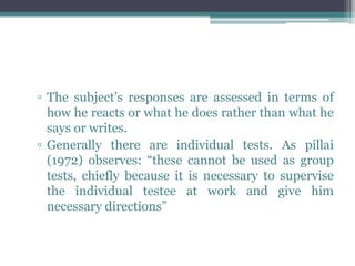 ▫ The subject’s responses are assessed in terms of
how he reacts or what he does rather than what he
says or writes.
▫ Generally there are individual tests. As pillai
(1972) observes: “these cannot be used as group
tests, chiefly because it is necessary to supervise
the individual testee at work and give him
necessary directions”
 