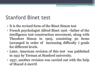 Stanford Binet test
• It is the revised form of the Binet Simon test
• French psychologist Alfred Binet 1916 –father of the
intelligence test construction movement, along with
Theodore Simon in 1905. consisting 30 items
(arranged in order of increasing difficulty ) grade
for different levels.
• Later, American revision of this test was published
in 1931 by Terman at Stanford university.
• 1937, another revision was carried out with the help
of Maced A merril
 