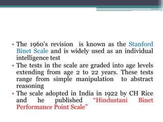 • The 1960’s revision is known as the Stanford
Binet Scale and is widely used as an individual
intelligence test
• The tests in the scale are graded into age levels
extending from age 2 to 22 years. These tests
range from simple manipulation to abstract
reasoning
• The scale adopted in India in 1922 by CH Rice
and he published “Hindustani Binet
Performance Point Scale”
 