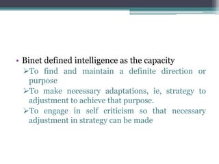 • Binet defined intelligence as the capacity
To find and maintain a definite direction or
purpose
To make necessary adaptations, ie, strategy to
adjustment to achieve that purpose.
To engage in self criticism so that necessary
adjustment in strategy can be made
 