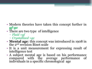 • Modern theories have taken this concept further in
gf-gc
• There are two type of intelligence
▫ Fluid >gf
▫ Crystallized >gc
• Mental age: this concept was introduced in 1908 in
the 2nd revision Binet scale
• It is a unit measurement for expressing result of
intelligence test
• A subject mental age is based on his performance
compared with the average performance of
individuals in a specific chronological age
 